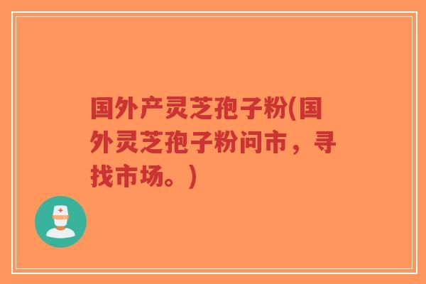 国外产灵芝孢子粉(国外灵芝孢子粉问市,寻找市场。)-第1张图片-超越 国外产灵芝孢子粉(国外灵芝孢子粉问市,寻找市场。)-第1张图片-超越
