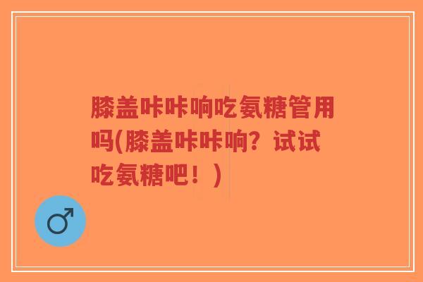 膝盖咔咔响吃氨糖管用吗(膝盖咔咔响?试试吃氨糖吧!)-第1张图片-超越 膝盖咔咔响吃氨糖管用吗(膝盖咔咔响?试试吃氨糖吧!)-第1张图片-超越