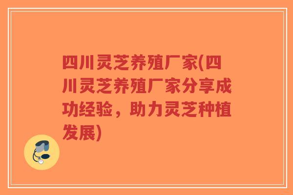 四川灵芝养殖厂家(四川灵芝养殖厂家分享成功经验,助力灵芝种植发展)-第1张图片-超越 四川灵芝养殖厂家(四川灵芝养殖厂家分享成功经验,助力灵芝种植发展)-第1张图片-超越