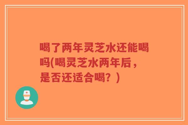 喝了两年灵芝水还能喝吗(喝灵芝水两年后，是否还适合喝？)-第1张图片-超越