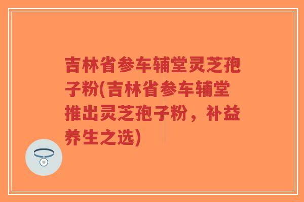 吉林省参车辅堂灵芝孢子粉(吉林省参车辅堂推出灵芝孢子粉,补益养生之选)-第1张图片-超越 吉林省参车辅堂灵芝孢子粉(吉林省参车辅堂推出灵芝孢子粉,补益养生之选)-第1张图片-超越