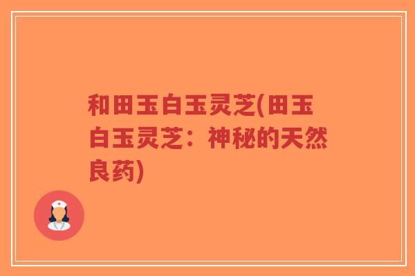 和田玉白玉灵芝(田玉白玉灵芝:神秘的天然良药)-第1张图片-超越 和田玉白玉灵芝(田玉白玉灵芝:神秘的天然良药)-第1张图片-超越