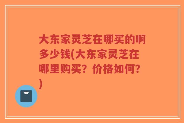 大东家灵芝在哪买的啊多少钱(大东家灵芝在哪里购买?价格如何?)-第1张图片-超越 大东家灵芝在哪买的啊多少钱(大东家灵芝在哪里购买?价格如何?)-第1张图片-超越