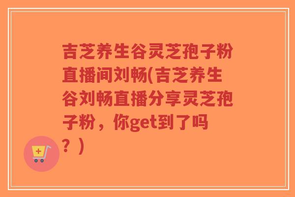 吉芝养生谷灵芝孢子粉直播间刘畅(吉芝养生谷刘畅直播分享灵芝孢子粉,你get到了吗?)-第1张图片-超越 吉芝养生谷灵芝孢子粉直播间刘畅(吉芝养生谷刘畅直播分享灵芝孢子粉,你get到了吗?)-第1张图片-超越