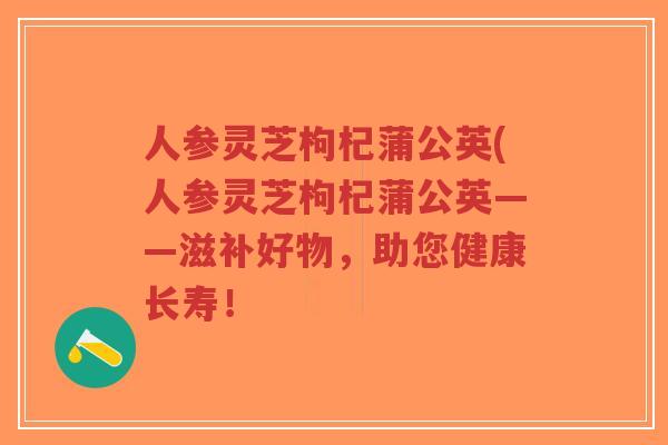 人参灵芝枸杞蒲公英(人参灵芝枸杞蒲公英——滋补好物,助您健康长寿!-第1张图片-超越 人参灵芝枸杞蒲公英(人参灵芝枸杞蒲公英——滋补好物,助您健康长寿!-第1张图片-超越