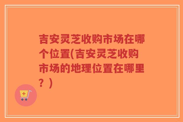 吉安灵芝收购市场在哪个位置(吉安灵芝收购市场的地理位置在哪里?)-第1张图片-超越 吉安灵芝收购市场在哪个位置(吉安灵芝收购市场的地理位置在哪里?)-第1张图片-超越