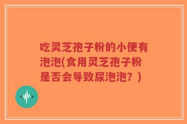 吃灵芝孢子粉的小便有泡泡(食用灵芝孢子粉是否会导致尿泡泡?)-第1张图片-超越 吃灵芝孢子粉的小便有泡泡(食用灵芝孢子粉是否会导致尿泡泡?)-第1张图片-超越