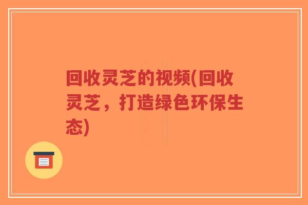 回收灵芝的视频(回收灵芝,打造绿色环保生态)-第1张图片-超越 回收灵芝的视频(回收灵芝,打造绿色环保生态)-第1张图片-超越