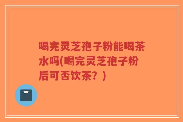 喝完灵芝孢子粉能喝茶水吗(喝完灵芝孢子粉后可否饮茶?)-第1张图片-超越 喝完灵芝孢子粉能喝茶水吗(喝完灵芝孢子粉后可否饮茶?)-第1张图片-超越