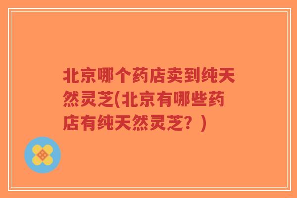 北京哪个药店卖到纯天然灵芝(北京有哪些药店有纯天然灵芝?)-第1张图片-超越 北京哪个药店卖到纯天然灵芝(北京有哪些药店有纯天然灵芝?)-第1张图片-超越