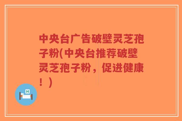 中央台广告破壁灵芝孢子粉(中央台推荐破壁灵芝孢子粉,促进健康!)-第1张图片-超越 中央台广告破壁灵芝孢子粉(中央台推荐破壁灵芝孢子粉,促进健康!)-第1张图片-超越