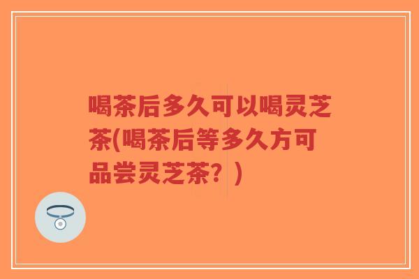 喝茶后多久可以喝灵芝茶(喝茶后等多久方可品尝灵芝茶?)-第1张图片-超越 喝茶后多久可以喝灵芝茶(喝茶后等多久方可品尝灵芝茶?)-第1张图片-超越