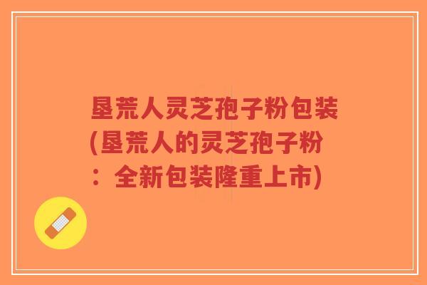 垦荒人灵芝孢子粉包装(垦荒人的灵芝孢子粉:全新包装隆重上市)-第1张图片-超越 垦荒人灵芝孢子粉包装(垦荒人的灵芝孢子粉:全新包装隆重上市)-第1张图片-超越