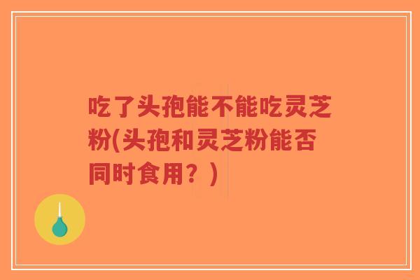吃了头孢能不能吃灵芝粉(头孢和灵芝粉能否同时食用?)-第1张图片-超越 吃了头孢能不能吃灵芝粉(头孢和灵芝粉能否同时食用?)-第1张图片-超越