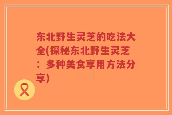 东北野生灵芝的吃法大全(探秘东北野生灵芝:多种美食享用方法分享)-第1张图片-超越 东北野生灵芝的吃法大全(探秘东北野生灵芝:多种美食享用方法分享)-第1张图片-超越