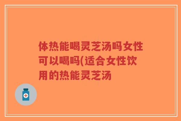 体热能喝灵芝汤吗女性可以喝吗(适合女性饮用的热能灵芝汤-第1张图片-超越