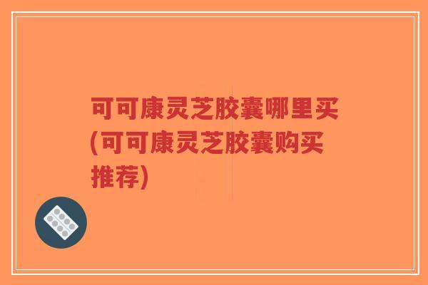 可可康灵芝胶囊哪里买(可可康灵芝胶囊购买推荐)-第1张图片-超越 可可康灵芝胶囊哪里买(可可康灵芝胶囊购买推荐)-第1张图片-超越