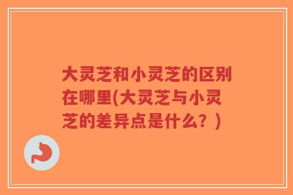 大灵芝和小灵芝的区别在哪里(大灵芝与小灵芝的差异点是什么？)-第1张图片-超越