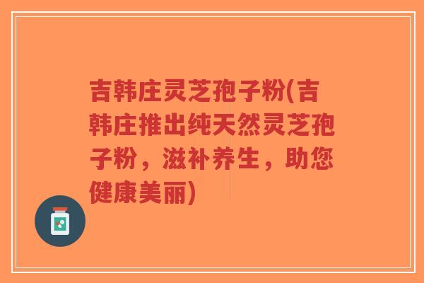 吉韩庄灵芝孢子粉(吉韩庄推出纯天然灵芝孢子粉，滋补养生，助您健康美丽)-第1张图片-超越