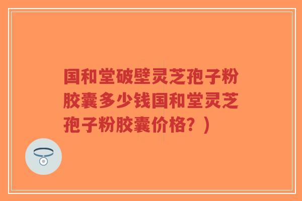 国和堂破壁灵芝孢子粉胶囊多少钱国和堂灵芝孢子粉胶囊价格?)-第1张图片-超越 国和堂破壁灵芝孢子粉胶囊多少钱国和堂灵芝孢子粉胶囊价格?)-第1张图片-超越