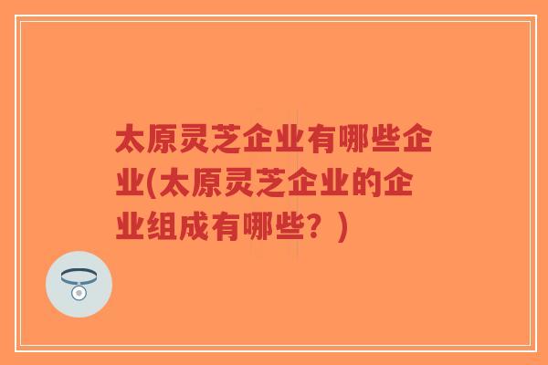 太原灵芝企业有哪些企业(太原灵芝企业的企业组成有哪些?)-第1张图片-超越 太原灵芝企业有哪些企业(太原灵芝企业的企业组成有哪些?)-第1张图片-超越