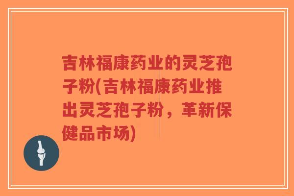 吉林福康药业的灵芝孢子粉(吉林福康药业推出灵芝孢子粉,革新保健品市场)-第1张图片-超越 吉林福康药业的灵芝孢子粉(吉林福康药业推出灵芝孢子粉,革新保健品市场)-第1张图片-超越