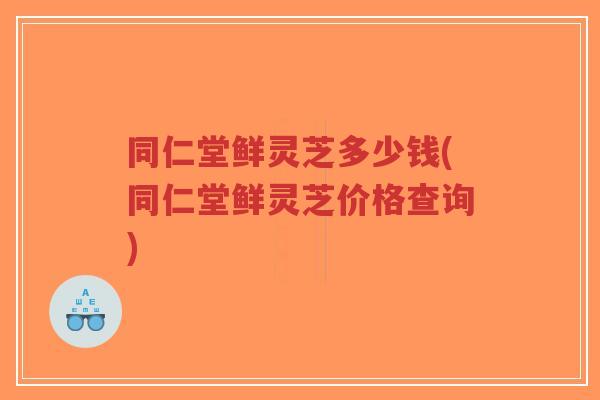 同仁堂鲜灵芝多少钱(同仁堂鲜灵芝价格查询)-第1张图片-超越 同仁堂鲜灵芝多少钱(同仁堂鲜灵芝价格查询)-第1张图片-超越