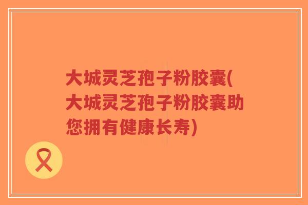 大城灵芝孢子粉胶囊(大城灵芝孢子粉胶囊助您拥有健康长寿)-第1张图片-超越 大城灵芝孢子粉胶囊(大城灵芝孢子粉胶囊助您拥有健康长寿)-第1张图片-超越