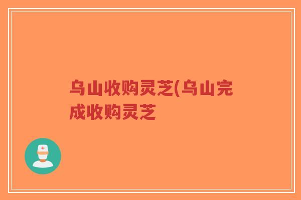 乌山收购灵芝(乌山完成收购灵芝-第1张图片-超越 乌山收购灵芝(乌山完成收购灵芝-第1张图片-超越