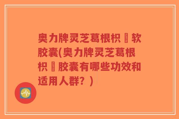 奥力牌灵芝葛根枳椇软胶囊(奥力牌灵芝葛根枳椇胶囊有哪些功效和适用人群？)-第1张图片-超越