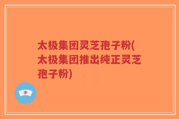 太极集团灵芝孢子粉(太极集团推出纯正灵芝孢子粉)-第1张图片-超越 太极集团灵芝孢子粉(太极集团推出纯正灵芝孢子粉)-第1张图片-超越