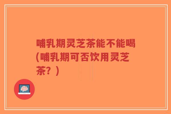 哺乳期灵芝茶能不能喝(哺乳期可否饮用灵芝茶？)-第1张图片-超越
