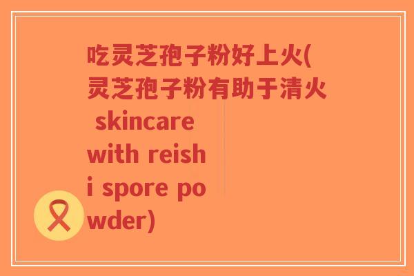 吃灵芝孢子粉好上火(灵芝孢子粉有助于清火 skincare with reishi spore powder)-第1张图片-超越 吃灵芝孢子粉好上火(灵芝孢子粉有助于清火 skincare with reishi spore powder)-第1张图片-超越