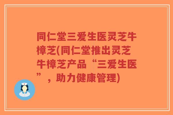 同仁堂三爱生医灵芝牛樟芝(同仁堂推出灵芝牛樟芝产品“三爱生医”，助力健康管理)-第1张图片-超越