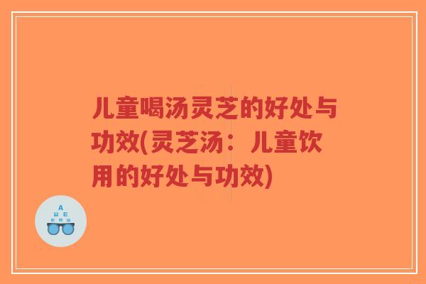 儿童喝汤灵芝的好处与功效(灵芝汤：儿童饮用的好处与功效)-第1张图片-超越