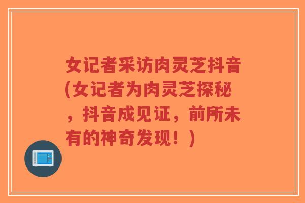 女记者采访肉灵芝抖音(女记者为肉灵芝探秘,抖音成见证,前所未有的神奇发现!)-第1张图片-超越 女记者采访肉灵芝抖音(女记者为肉灵芝探秘,抖音成见证,前所未有的神奇发现!)-第1张图片-超越