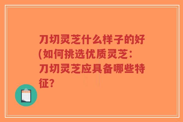 刀切灵芝什么样子的好(如何挑选优质灵芝:刀切灵芝应具备哪些特征?-第1张图片-超越 刀切灵芝什么样子的好(如何挑选优质灵芝:刀切灵芝应具备哪些特征?-第1张图片-超越