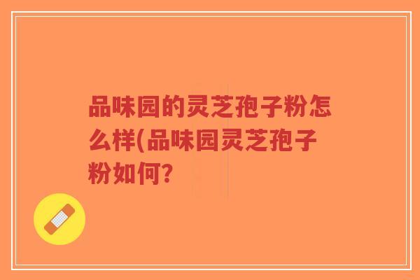 品味园的灵芝孢子粉怎么样(品味园灵芝孢子粉如何?-第1张图片-超越 品味园的灵芝孢子粉怎么样(品味园灵芝孢子粉如何?-第1张图片-超越