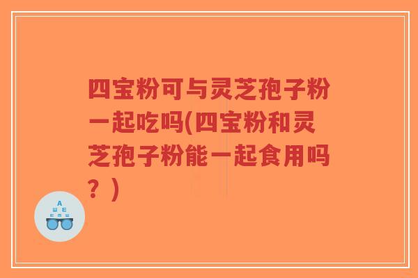 四宝粉可与灵芝孢子粉一起吃吗(四宝粉和灵芝孢子粉能一起食用吗？)-第1张图片-超越