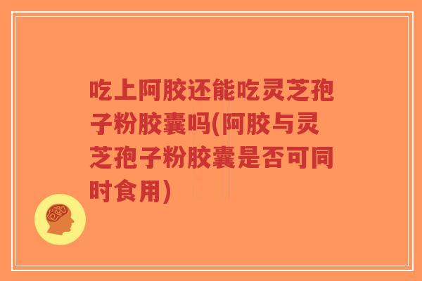 吃上阿胶还能吃灵芝孢子粉胶囊吗(阿胶与灵芝孢子粉胶囊是否可同时食用)-第1张图片-超越 吃上阿胶还能吃灵芝孢子粉胶囊吗(阿胶与灵芝孢子粉胶囊是否可同时食用)-第1张图片-超越