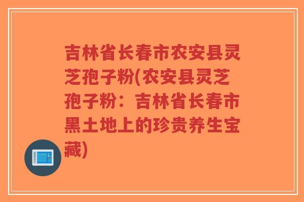 吉林省长春市农安县灵芝孢子粉(农安县灵芝孢子粉:吉林省长春市黑土地上的珍贵养生宝藏)-第1张图片-超越 吉林省长春市农安县灵芝孢子粉(农安县灵芝孢子粉:吉林省长春市黑土地上的珍贵养生宝藏)-第1张图片-超越