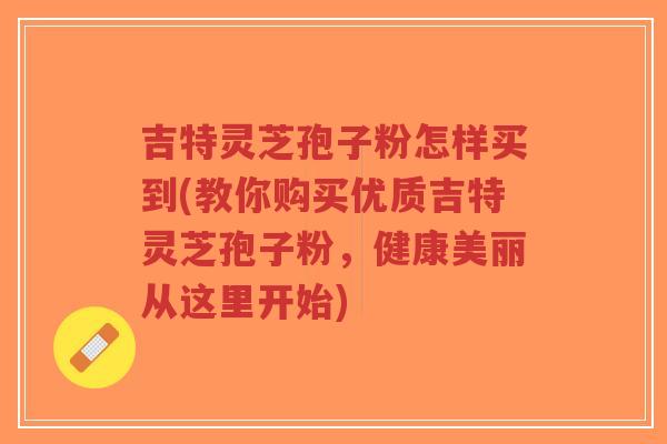 吉特灵芝孢子粉怎样买到(教你购买优质吉特灵芝孢子粉，健康美丽从这里开始)-第1张图片-超越
