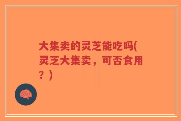 大集卖的灵芝能吃吗(灵芝大集卖,可否食用?)-第1张图片-超越 大集卖的灵芝能吃吗(灵芝大集卖,可否食用?)-第1张图片-超越
