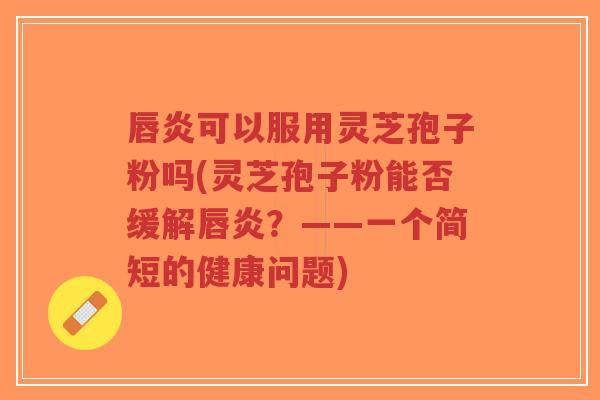 唇炎可以服用灵芝孢子粉吗(灵芝孢子粉能否缓解唇炎?——一个简短的健康问题)-第1张图片-超越 唇炎可以服用灵芝孢子粉吗(灵芝孢子粉能否缓解唇炎?——一个简短的健康问题)-第1张图片-超越