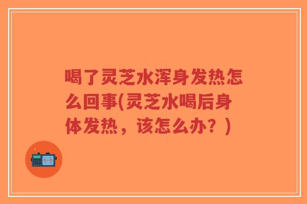 喝了灵芝水浑身发热怎么回事(灵芝水喝后身体发热，该怎么办？)-第1张图片-超越