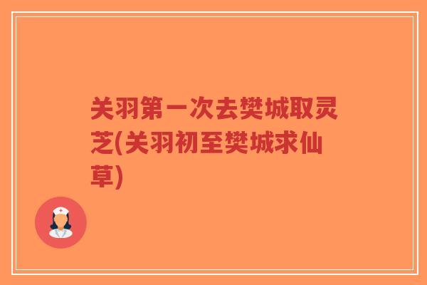 关羽第一次去樊城取灵芝(关羽初至樊城求仙草)-第1张图片-超越 关羽第一次去樊城取灵芝(关羽初至樊城求仙草)-第1张图片-超越