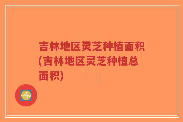 吉林地区灵芝种植面积(吉林地区灵芝种植总面积)-第1张图片-超越 吉林地区灵芝种植面积(吉林地区灵芝种植总面积)-第1张图片-超越