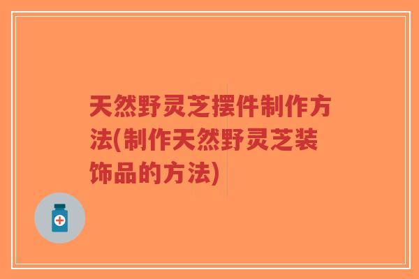 天然野灵芝摆件制作方法(制作天然野灵芝装饰品的方法)-第1张图片-超越 天然野灵芝摆件制作方法(制作天然野灵芝装饰品的方法)-第1张图片-超越