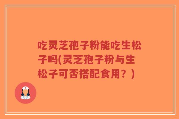吃灵芝孢子粉能吃生松子吗(灵芝孢子粉与生松子可否搭配食用?)-第1张图片-超越 吃灵芝孢子粉能吃生松子吗(灵芝孢子粉与生松子可否搭配食用?)-第1张图片-超越