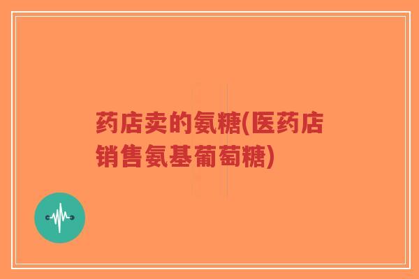 药店卖的氨糖(医药店销售氨基葡萄糖)-第1张图片-超越 药店卖的氨糖(医药店销售氨基葡萄糖)-第1张图片-超越
